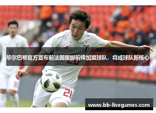 毕尔巴鄂官方宣布前法国国脚前锋加盟球队，将成球队新核心