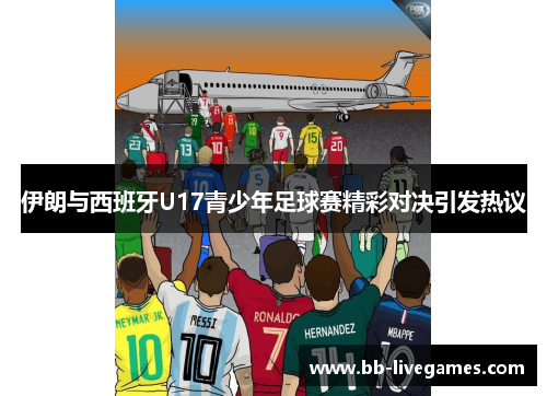 伊朗与西班牙U17青少年足球赛精彩对决引发热议